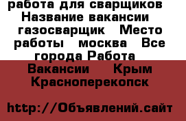 работа для сварщиков › Название вакансии ­ газосварщик › Место работы ­ москва - Все города Работа » Вакансии   . Крым,Красноперекопск